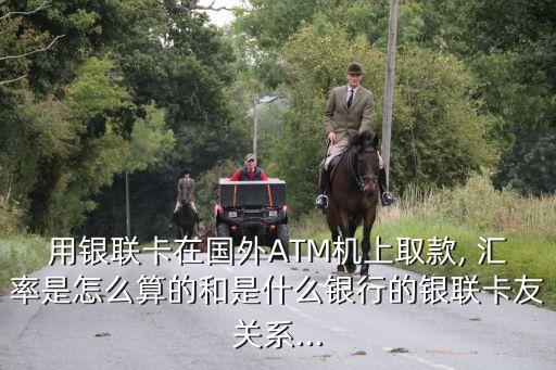 用銀聯(lián)卡在國外ATM機上取款, 匯率是怎么算的和是什么銀行的銀聯(lián)卡友關系...