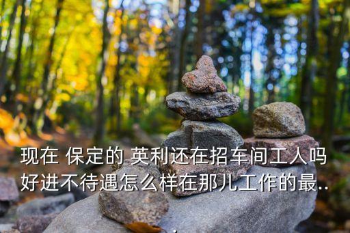 現(xiàn)在 保定的 英利還在招車(chē)間工人嗎好進(jìn)不待遇怎么樣在那兒工作的最...