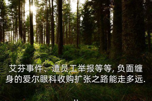 艾芬事件、遭員工舉報(bào)等等, 負(fù)面纏身的愛爾眼科收購擴(kuò)張之路能走多遠(yuǎn)...