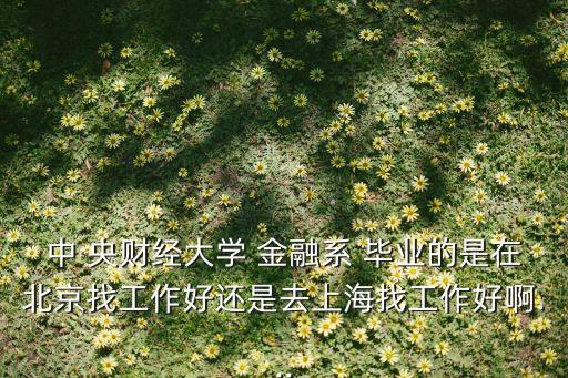 中 央財經(jīng)大學(xué) 金融系 畢業(yè)的是在北京找工作好還是去上海找工作好啊...
