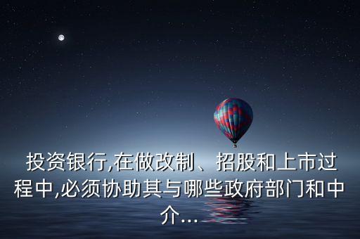  投資銀行,在做改制、招股和上市過程中,必須協(xié)助其與哪些政府部門和中介...