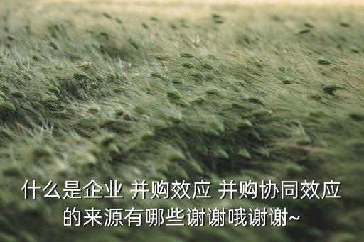 什么是企業(yè) 并購(gòu)效應(yīng) 并購(gòu)協(xié)同效應(yīng)的來(lái)源有哪些謝謝哦謝謝~