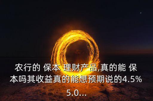 農(nóng)行的 保本 理財產(chǎn)品,真的能 保本嗎其收益真的能想預期說的4.5%5.0...