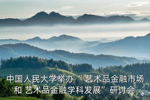 中國人民大學舉辦“ 藝術(shù)品金融市場和 藝術(shù)品金融學科發(fā)展”研討會