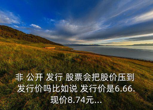 非 公開 發(fā)行 股票會(huì)把股價(jià)壓到 發(fā)行價(jià)嗎比如說(shuō) 發(fā)行價(jià)是6.66.現(xiàn)價(jià)8.74元...