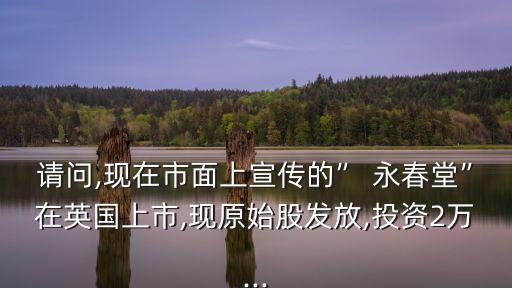 請(qǐng)問,現(xiàn)在市面上宣傳的” 永春堂”在英國(guó)上市,現(xiàn)原始股發(fā)放,投資2萬...