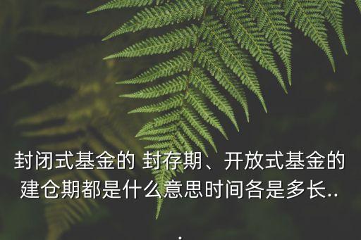 封閉式基金的 封存期、開放式基金的建倉期都是什么意思時間各是多長...