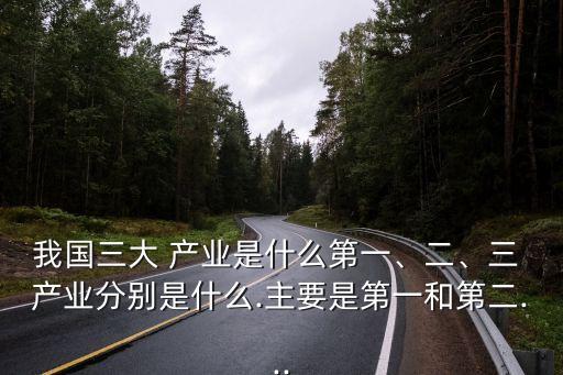 我國(guó)三大 產(chǎn)業(yè)是什么第一、二、三 產(chǎn)業(yè)分別是什么.主要是第一和第二...