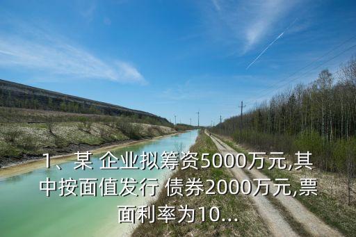 1、某 企業(yè)擬籌資5000萬(wàn)元,其中按面值發(fā)行 債券2000萬(wàn)元,票面利率為10...