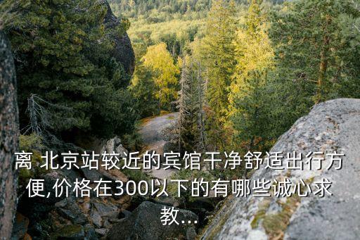 離 北京站較近的賓館干凈舒適出行方便,價(jià)格在300以下的有哪些誠心求教...