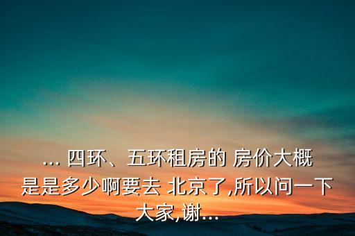 ... 四環(huán)、五環(huán)租房的 房價大概是是多少啊要去 北京了,所以問一下大家,謝...