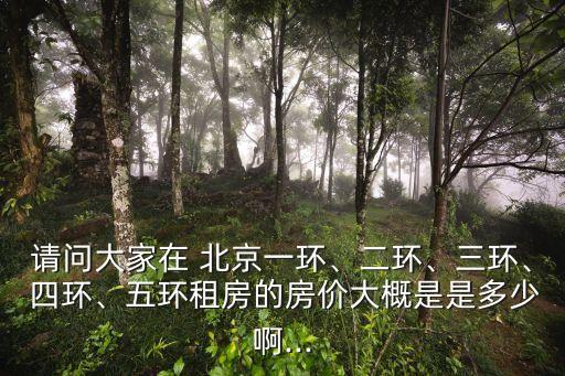 請(qǐng)問(wèn)大家在 北京一環(huán)、二環(huán)、三環(huán)、 四環(huán)、五環(huán)租房的房?jī)r(jià)大概是是多少啊...