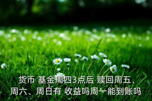  貨幣 基金周四3點(diǎn)后 贖回周五、周六、周日有 收益嗎周一能到賬嗎