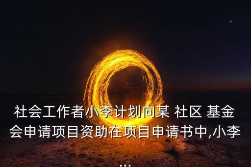 社會(huì)工作者小李計(jì)劃向某 社區(qū) 基金會(huì)申請(qǐng)項(xiàng)目資助在項(xiàng)目申請(qǐng)書(shū)中,小李...