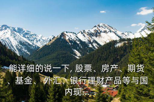能詳細(xì)的說一下, 股票、房產(chǎn)、期貨、基金、 外匯、銀行理財(cái)產(chǎn)品等與國(guó)內(nèi)現(xiàn)...