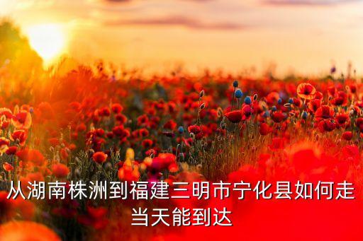從湖南株洲到福建三明市寧化縣如何走當(dāng)天能到達