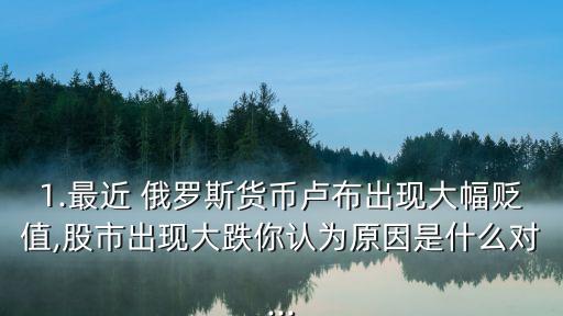 1.最近 俄羅斯貨幣盧布出現大幅貶值,股市出現大跌你認為原因是什么對...