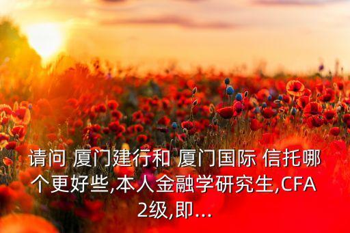 請問 廈門建行和 廈門國際 信托哪個(gè)更好些,本人金融學(xué)研究生,CFA2級(jí),即...