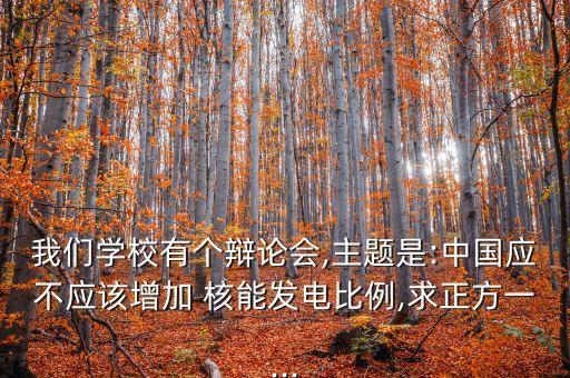 我們學(xué)校有個(gè)辯論會,主題是:中國應(yīng)不應(yīng)該增加 核能發(fā)電比例,求正方一...