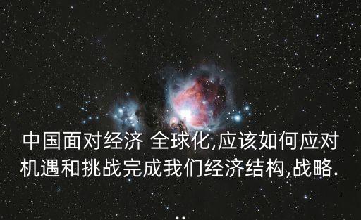 中國面對經(jīng)濟 全球化,應(yīng)該如何應(yīng)對機遇和挑戰(zhàn)完成我們經(jīng)濟結(jié)構(gòu),戰(zhàn)略...