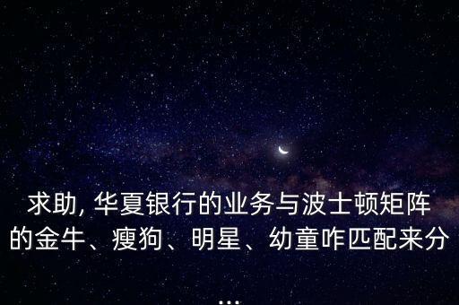 求助, 華夏銀行的業(yè)務(wù)與波士頓矩陣的金牛、瘦狗、明星、幼童咋匹配來分...