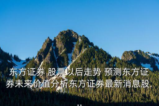 東方證券 股票以后走勢 預(yù)測東方證券未來價(jià)值分析東方證券最新消息股...