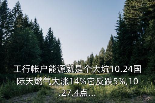 工行帳戶能源就是個大坑10.24國際天燃?xì)獯鬂q14%它反跌5%,10.27.4點...