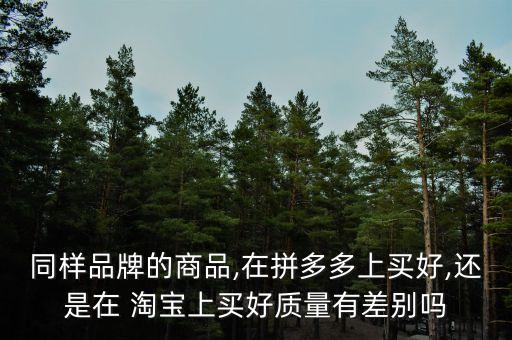 同樣品牌的商品,在拼多多上買(mǎi)好,還是在 淘寶上買(mǎi)好質(zhì)量有差別嗎