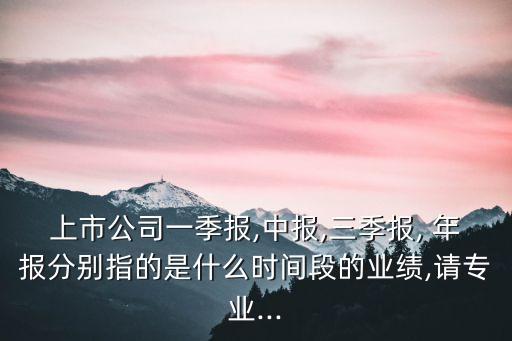 上市公司一季報(bào),中報(bào),三季報(bào), 年報(bào)分別指的是什么時(shí)間段的業(yè)績,請專業(yè)...