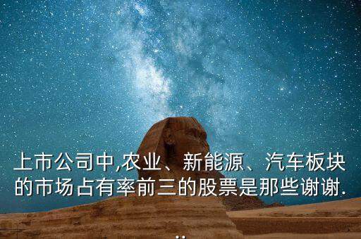 上市公司中,農(nóng)業(yè)、新能源、汽車板塊的市場占有率前三的股票是那些謝謝...