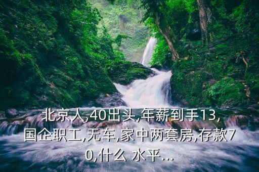 北京人,40出頭,年薪到手13,國(guó)企職工,無車,家中兩套房,存款70,什么 水平...