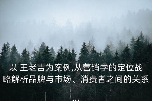 以 王老吉為案例,從營銷學(xué)的定位戰(zhàn)略解析品牌與市場、消費者之間的關(guān)系...