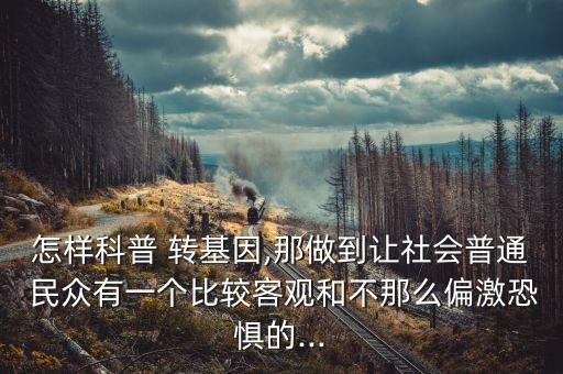 怎樣科普 轉基因,那做到讓社會普通 民眾有一個比較客觀和不那么偏激恐懼的...