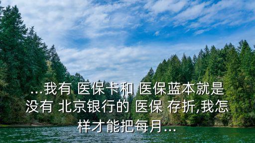 ...我有 醫(yī)?？ê?醫(yī)保藍(lán)本就是沒有 北京銀行的 醫(yī)保 存折,我怎樣才能把每月...