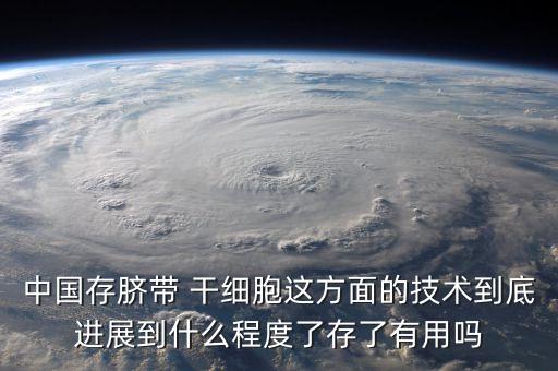 中國存臍帶 干細胞這方面的技術到底進展到什么程度了存了有用嗎