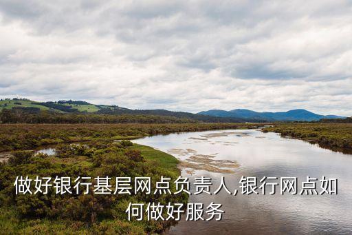 如何做好銀行基層網(wǎng)點負責人,銀行網(wǎng)點如何做好服務(wù)