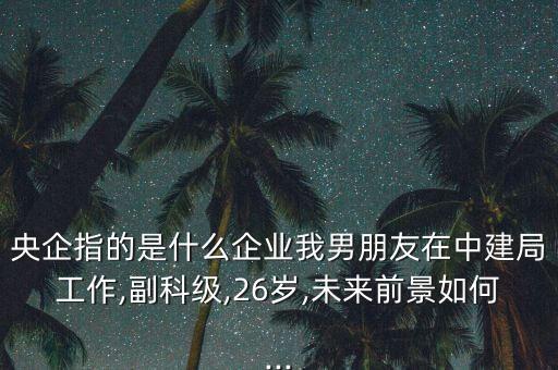 央企指的是什么企業(yè)我男朋友在中建局工作,副科級(jí),26歲,未來前景如何...