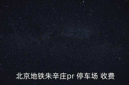  北京地鐵朱辛莊pr 停車場(chǎng) 收費(fèi)