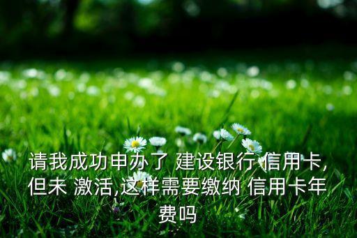 請我成功申辦了 建設(shè)銀行 信用卡,但未 激活,這樣需要繳納 信用卡年費(fèi)嗎