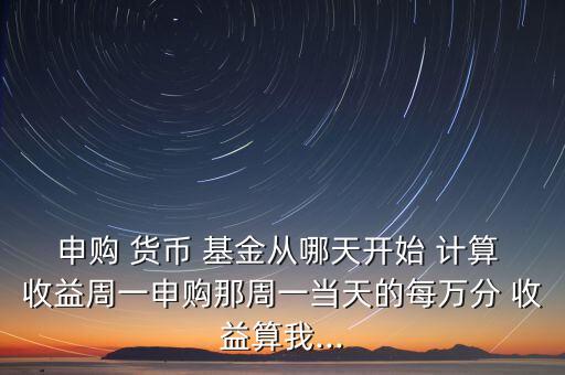 申購(gòu) 貨幣 基金從哪天開(kāi)始 計(jì)算 收益周一申購(gòu)那周一當(dāng)天的每萬(wàn)分 收益算我...