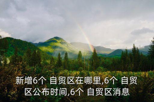 新增6個 自貿(mào)區(qū)在哪里,6個 自貿(mào)區(qū)公布時間,6個 自貿(mào)區(qū)消息