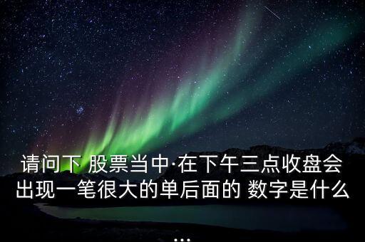 請問下 股票當中·在下午三點收盤會出現一筆很大的單后面的 數字是什么...