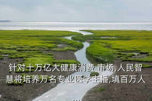 針對(duì)十萬億大健康消費(fèi) 市場(chǎng),人民智慧將培養(yǎng)萬名專業(yè)醫(yī)學(xué)主播,填百萬人...