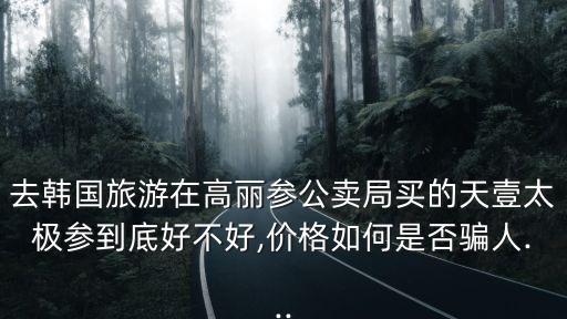 去韓國(guó)旅游在高麗參公賣局買的天壹太極參到底好不好,價(jià)格如何是否騙人...