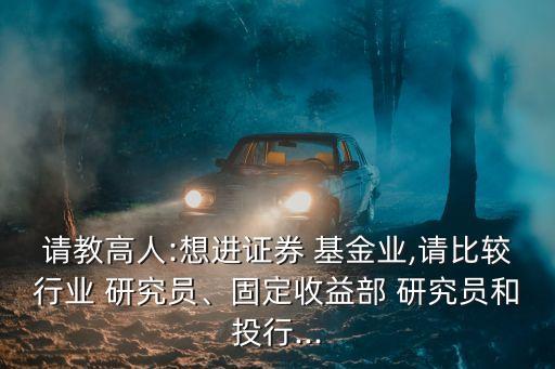 請(qǐng)教高人:想進(jìn)證券 基金業(yè),請(qǐng)比較行業(yè) 研究員、固定收益部 研究員和投行...