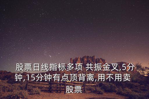 股票日線指標多項 共振金叉,5分鐘,15分鐘有點頂背離,用不用賣 股票