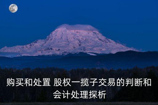 購買和處置 股權(quán)一攬子交易的判斷和 會計(jì)處理探析