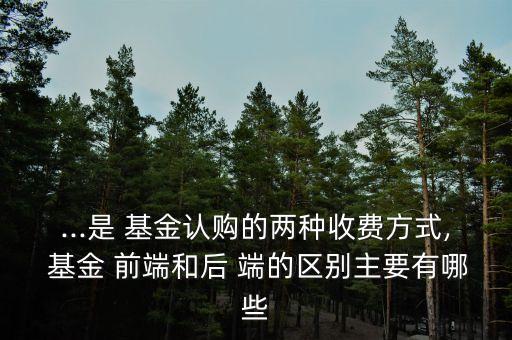 ...是 基金認(rèn)購的兩種收費方式, 基金 前端和后 端的區(qū)別主要有哪些