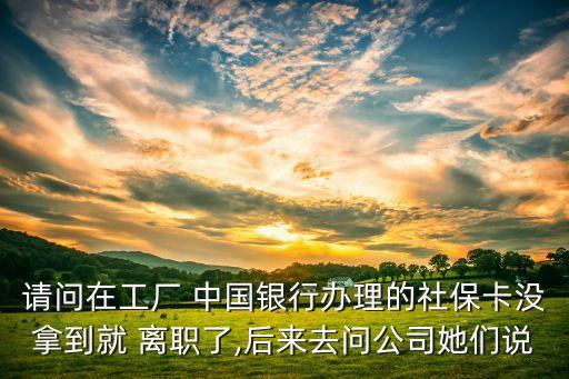 請問在工廠 中國銀行辦理的社?？]拿到就 離職了,后來去問公司她們說