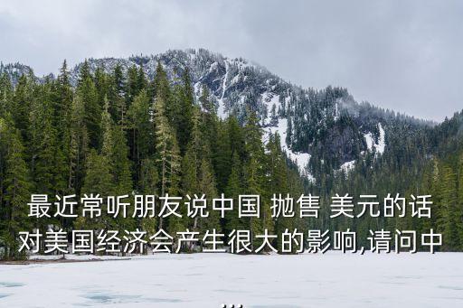 最近常聽朋友說中國 拋售 美元的話對美國經(jīng)濟會產生很大的影響,請問中...